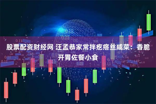 股票配资财经网 汪孟恭家常拌疙瘩丝咸菜：香脆开胃佐餐小食