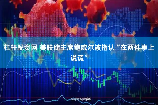 杠杆配资网 美联储主席鲍威尔被指认“在两件事上说谎”