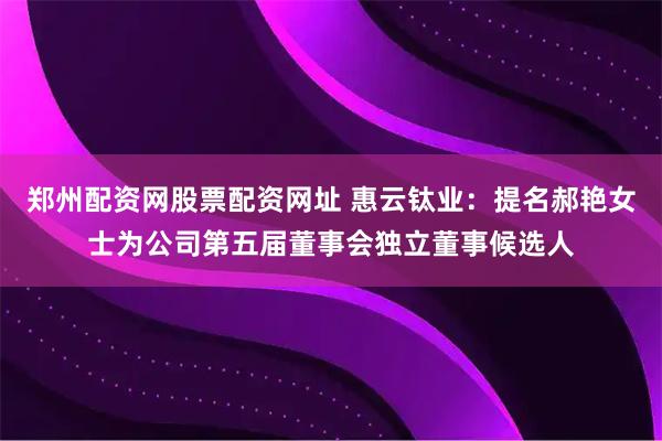 郑州配资网股票配资网址 惠云钛业：提名郝艳女士为公司第五届董事会独立董事候选人