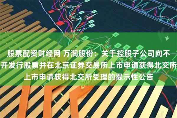 股票配资财经网 万润股份：关于控股子公司向不特定合格投资者公开发行股票并在北京证券交易所上市申请获得北交所受理的提示性公告