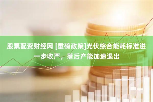 股票配资财经网 [重磅政策]光伏综合能耗标准进一步收严，落后产能加速退出