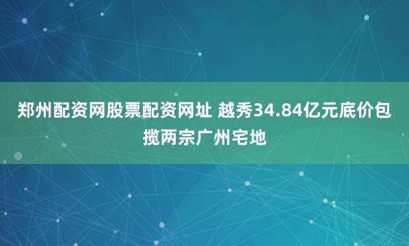 郑州配资网股票配资网址 越秀34.84亿元底价包揽两宗广州宅地