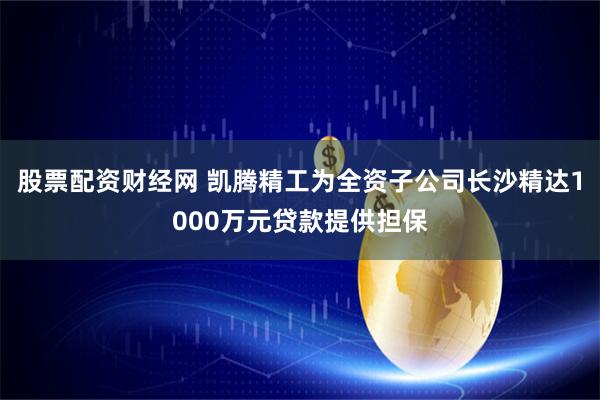 股票配资财经网 凯腾精工为全资子公司长沙精达1000万元贷款提供担保