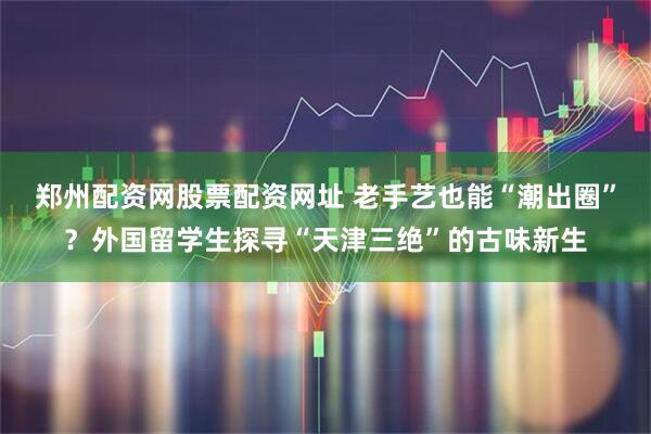 郑州配资网股票配资网址 老手艺也能“潮出圈”？外国留学生探寻“天津三绝”的古味新生