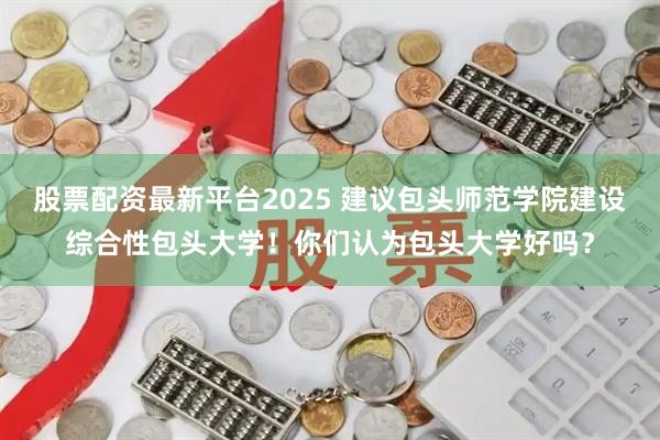 股票配资最新平台2025 建议包头师范学院建设综合性包头大学！你们认为包头大学好吗？