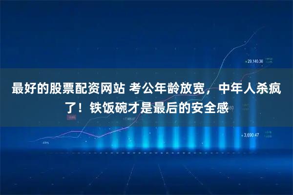 最好的股票配资网站 考公年龄放宽，中年人杀疯了！铁饭碗才是最后的安全感