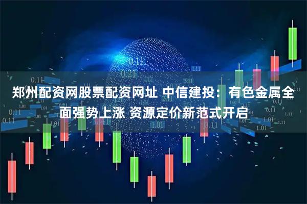 郑州配资网股票配资网址 中信建投：有色金属全面强势上涨 资源定价新范式开启
