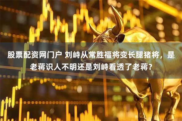 股票配资网门户 刘峙从常胜福将变长腿猪将，是老蒋识人不明还是刘峙看透了老蒋？