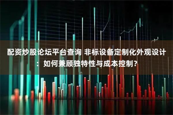 配资炒股论坛平台查询 非标设备定制化外观设计：如何兼顾独特性与成本控制？