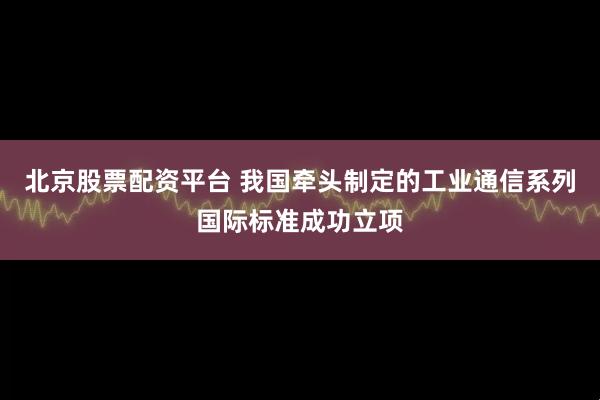 北京股票配资平台 我国牵头制定的工业通信系列国际标准成功立项
