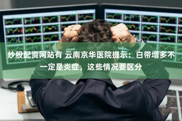 炒股配资网站有 云南京华医院提示：白带增多不一定是炎症，这些情况要区分