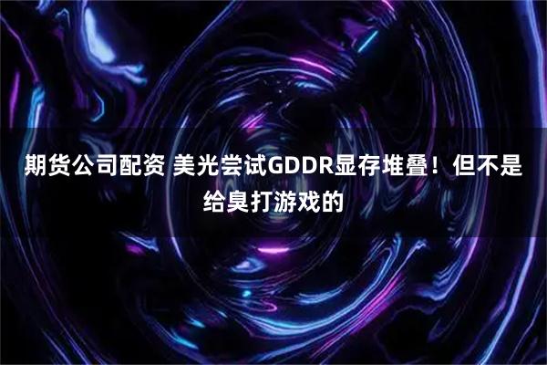 期货公司配资 美光尝试GDDR显存堆叠！但不是给臭打游戏的