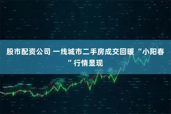 股市配资公司 一线城市二手房成交回暖 “小阳春”行情显现