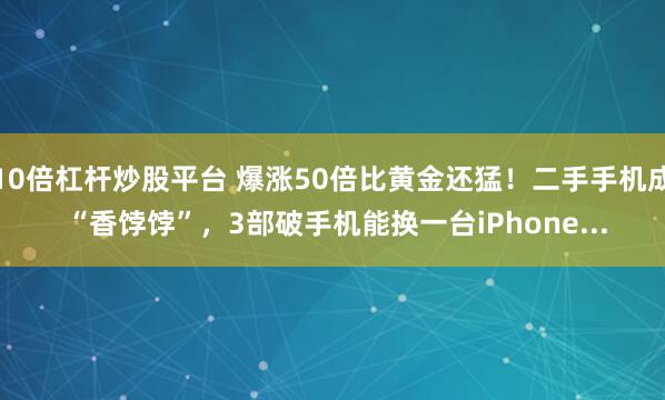 10倍杠杆炒股平台 爆涨50倍比黄金还猛！二手手机成 “香饽饽”，3部破手机能换一台iPhone...