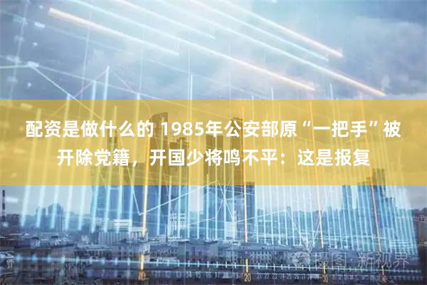 配资是做什么的 1985年公安部原“一把手”被开除党籍,开国少将鸣不平:这是报复